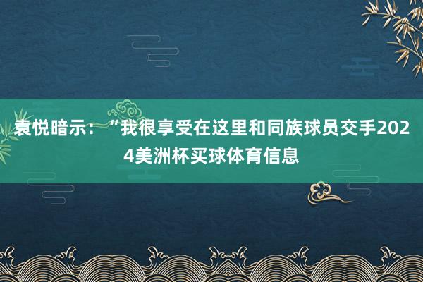 袁悦暗示：“我很享受在这里和同族球员交手2024美洲杯买球体育信息
