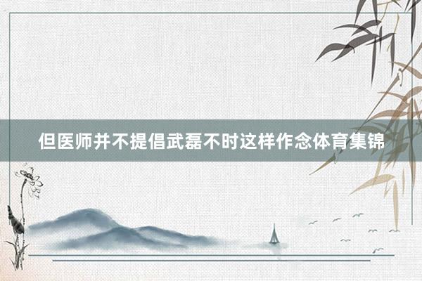 但医师并不提倡武磊不时这样作念体育集锦
