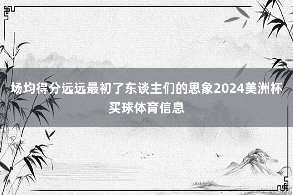 场均得分远远最初了东谈主们的思象2024美洲杯买球体育信息