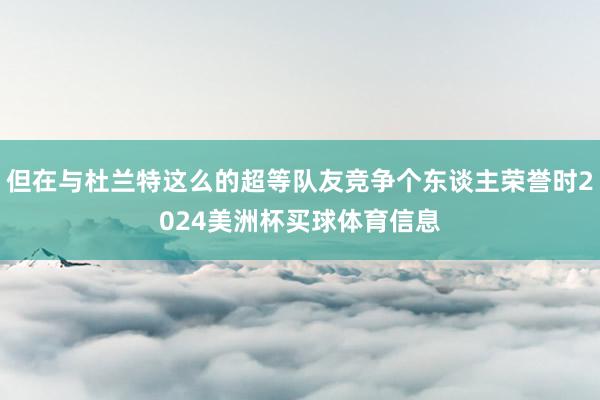 但在与杜兰特这么的超等队友竞争个东谈主荣誉时2024美洲杯买球体育信息