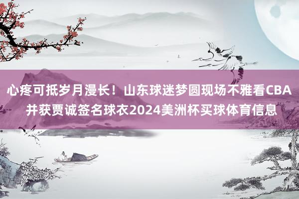心疼可抵岁月漫长！山东球迷梦圆现场不雅看CBA 并获贾诚签名球衣2024美洲杯买球体育信息