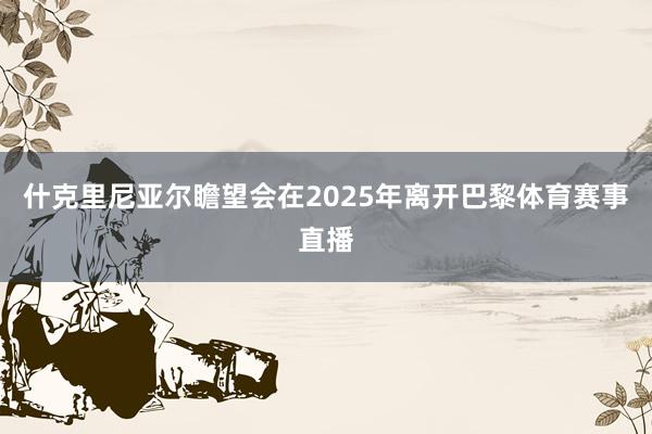 什克里尼亚尔瞻望会在2025年离开巴黎体育赛事直播