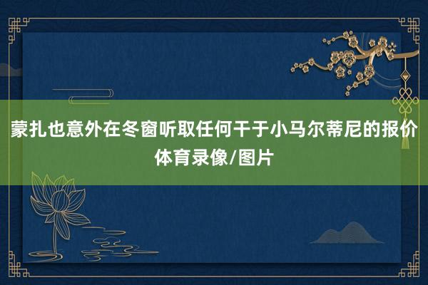 蒙扎也意外在冬窗听取任何干于小马尔蒂尼的报价体育录像/图片