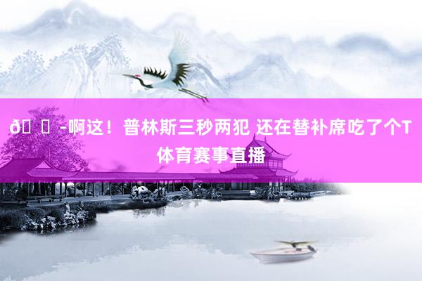 😭啊这！普林斯三秒两犯 还在替补席吃了个T体育赛事直播
