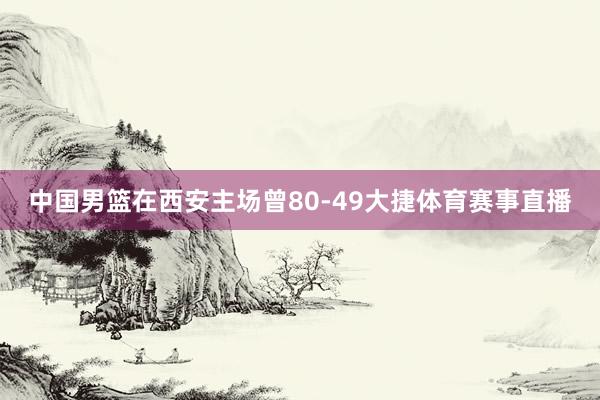 中国男篮在西安主场曾80-49大捷体育赛事直播