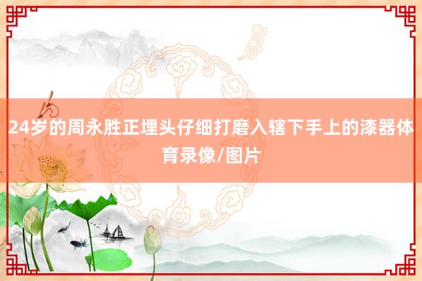24岁的周永胜正埋头仔细打磨入辖下手上的漆器体育录像/图片