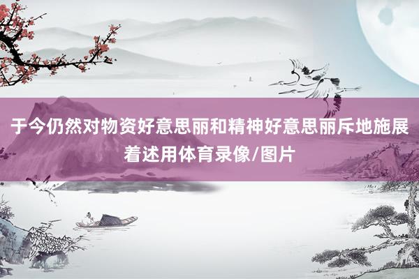 于今仍然对物资好意思丽和精神好意思丽斥地施展着述用体育录像/图片