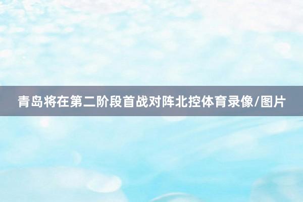青岛将在第二阶段首战对阵北控体育录像/图片