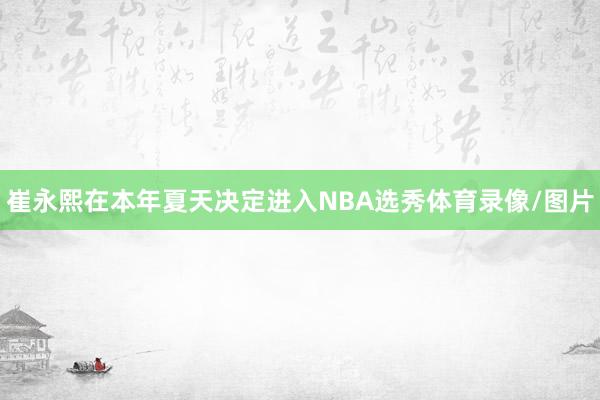 崔永熙在本年夏天决定进入NBA选秀体育录像/图片