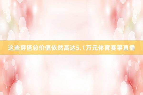 这些穿搭总价值依然高达5.1万元体育赛事直播