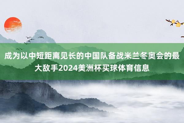 成为以中短距离见长的中国队备战米兰冬奥会的最大敌手2024美洲杯买球体育信息