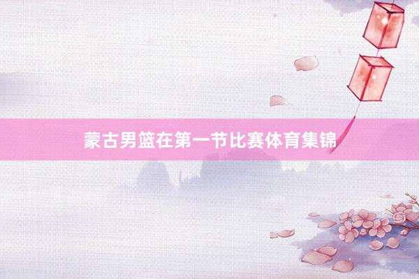 蒙古男篮在第一节比赛体育集锦