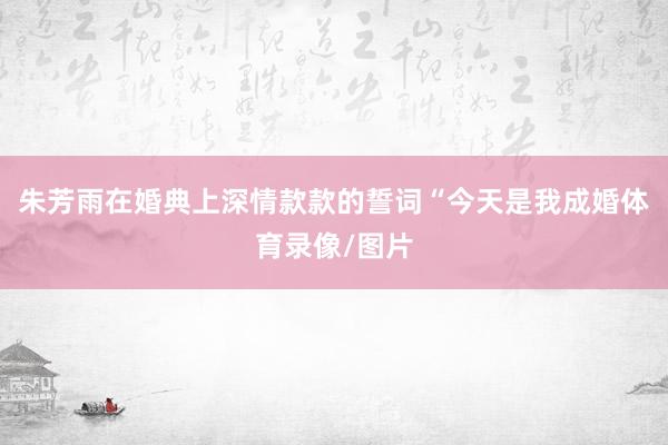 朱芳雨在婚典上深情款款的誓词“今天是我成婚体育录像/图片