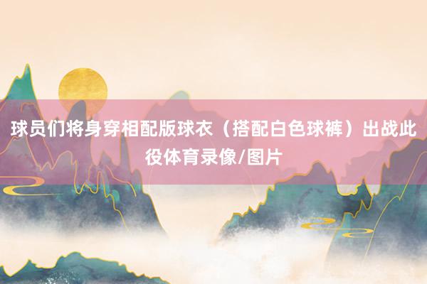 球员们将身穿相配版球衣（搭配白色球裤）出战此役体育录像/图片