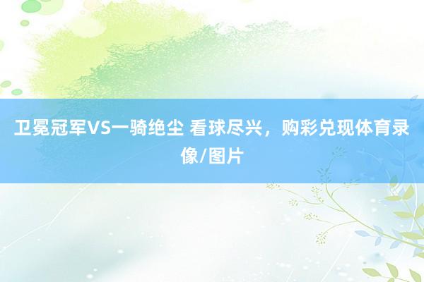 卫冕冠军VS一骑绝尘 看球尽兴，购彩兑现体育录像/图片