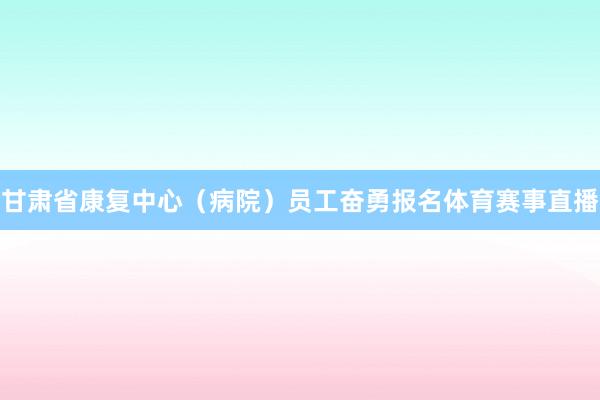 甘肃省康复中心（病院）员工奋勇报名体育赛事直播