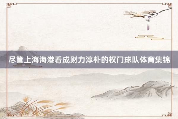 尽管上海海港看成财力淳朴的权门球队体育集锦