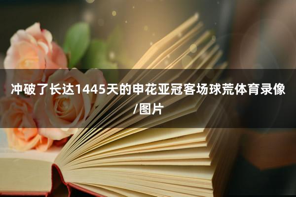 冲破了长达1445天的申花亚冠客场球荒体育录像/图片