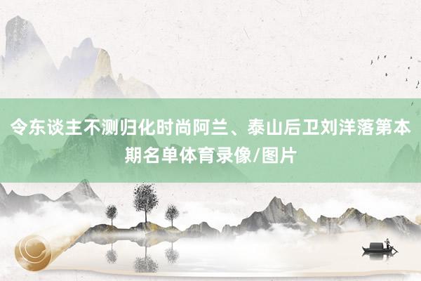 令东谈主不测归化时尚阿兰、泰山后卫刘洋落第本期名单体育录像/图片