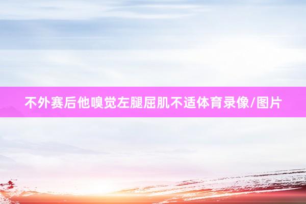 不外赛后他嗅觉左腿屈肌不适体育录像/图片