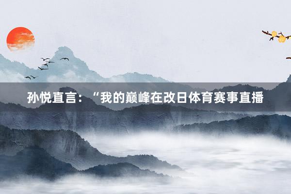 孙悦直言：“我的巅峰在改日体育赛事直播