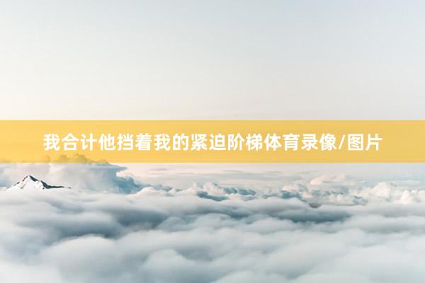 我合计他挡着我的紧迫阶梯体育录像/图片