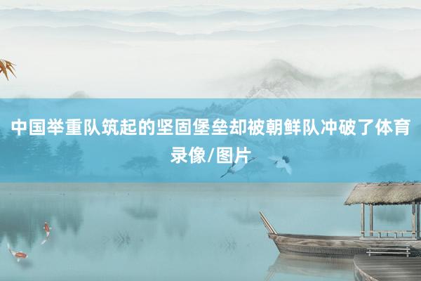 中国举重队筑起的坚固堡垒却被朝鲜队冲破了体育录像/图片