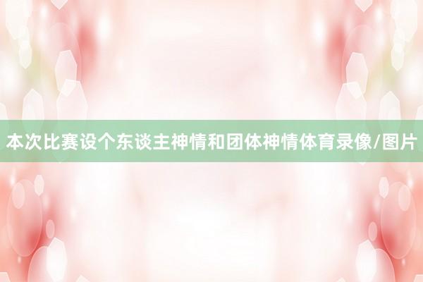 本次比赛设个东谈主神情和团体神情体育录像/图片