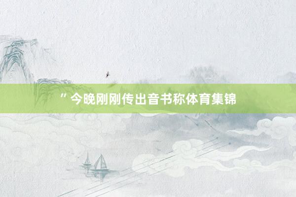”今晚刚刚传出音书称体育集锦