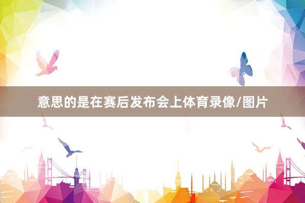 意思的是在赛后发布会上体育录像/图片