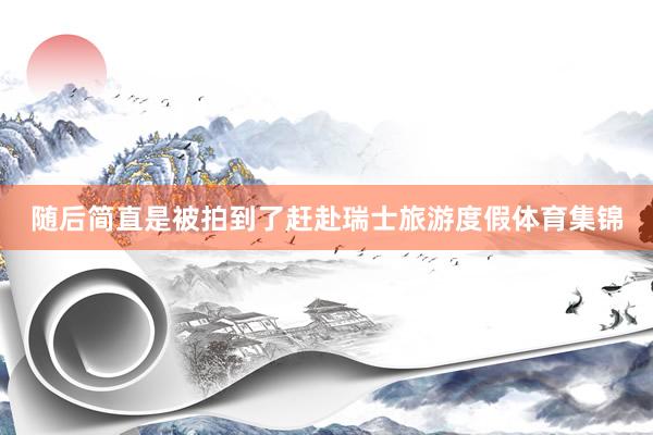 随后简直是被拍到了赶赴瑞士旅游度假体育集锦