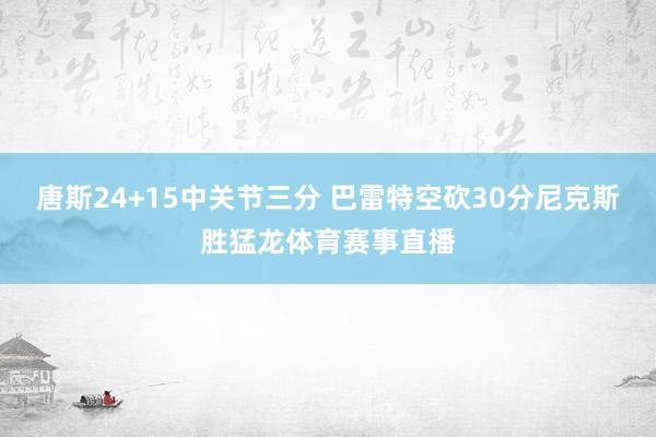 唐斯24+15中关节三分 巴雷特空砍30分尼克斯胜猛龙体育赛事直播