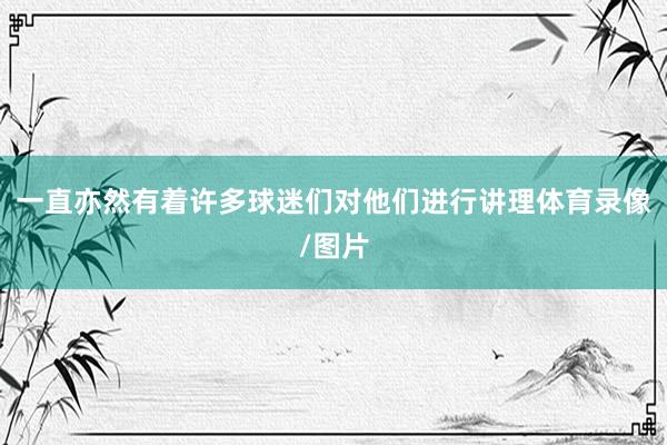 一直亦然有着许多球迷们对他们进行讲理体育录像/图片