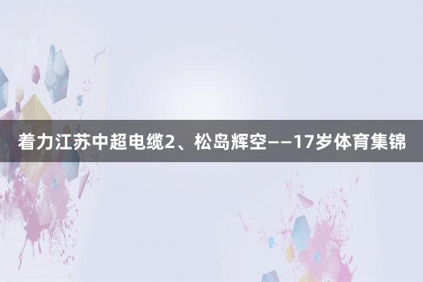 着力江苏中超电缆2、松岛辉空——17岁体育集锦