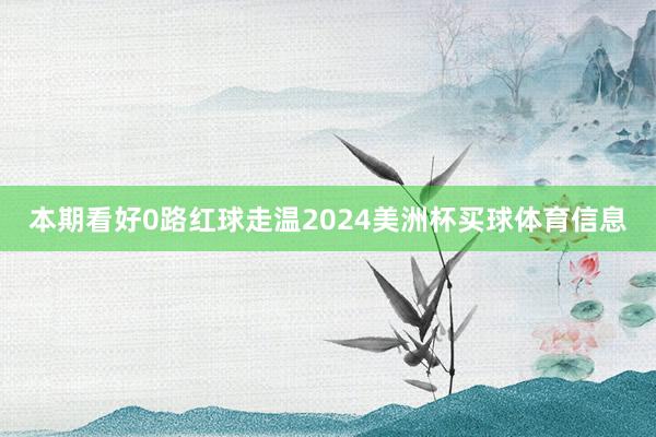 本期看好0路红球走温2024美洲杯买球体育信息