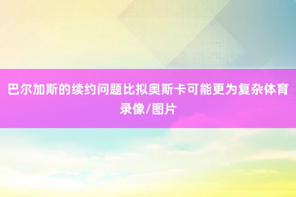 巴尔加斯的续约问题比拟奥斯卡可能更为复杂体育录像/图片