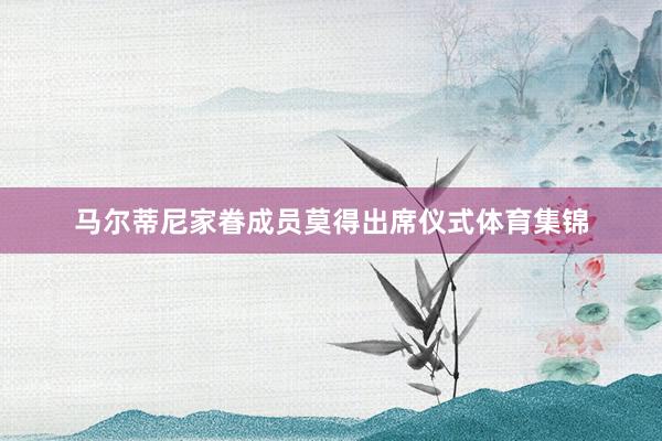 马尔蒂尼家眷成员莫得出席仪式体育集锦