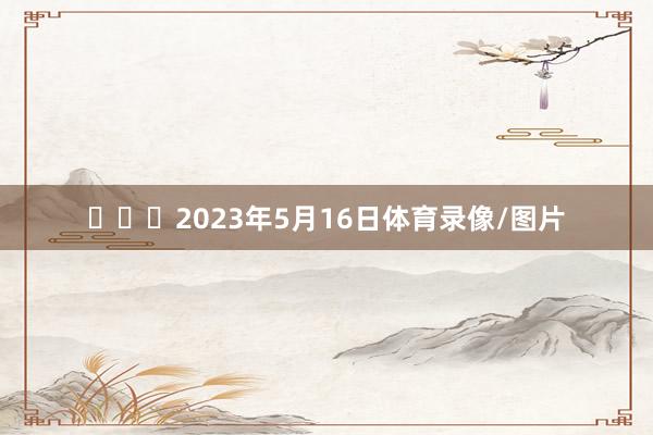 ​​​2023年5月16日体育录像/图片
