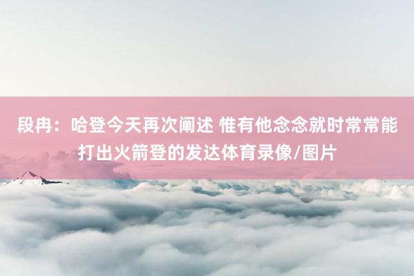 段冉：哈登今天再次阐述 惟有他念念就时常常能打出火箭登的发达体育录像/图片