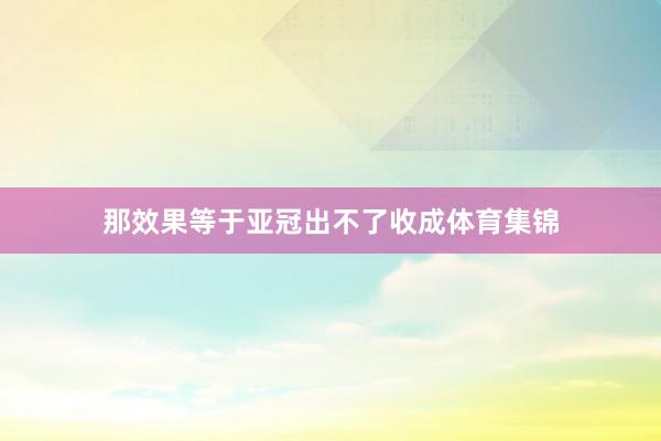 那效果等于亚冠出不了收成体育集锦