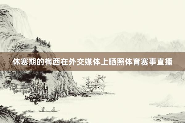 休赛期的梅西在外交媒体上晒照体育赛事直播
