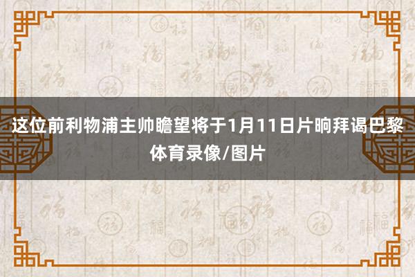 这位前利物浦主帅瞻望将于1月11日片晌拜谒巴黎体育录像/图片