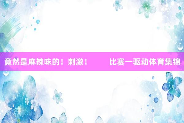 竟然是麻辣味的！刺激！        比赛一驱动体育集锦