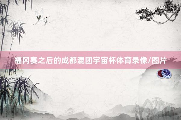 福冈赛之后的成都混团宇宙杯体育录像/图片