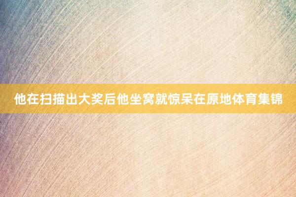 他在扫描出大奖后他坐窝就惊呆在原地体育集锦