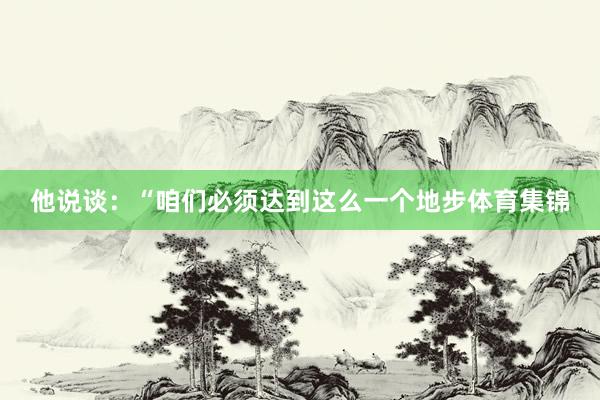 他说谈：“咱们必须达到这么一个地步体育集锦