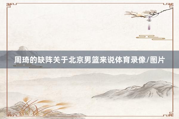 周琦的缺阵关于北京男篮来说体育录像/图片