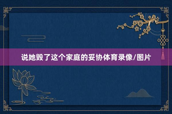说她毁了这个家庭的妥协体育录像/图片