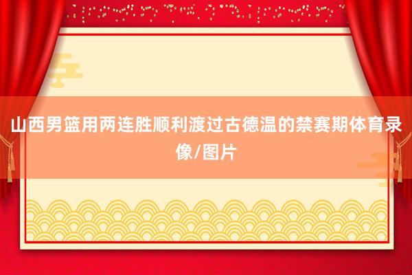 山西男篮用两连胜顺利渡过古德温的禁赛期体育录像/图片