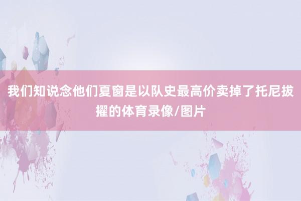 我们知说念他们夏窗是以队史最高价卖掉了托尼拔擢的体育录像/图片